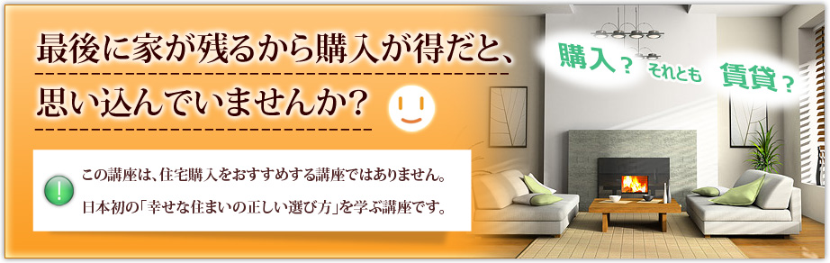 最後に家が残るから購入が得だと、思い込んでいませんか？この講座は、住宅購入をおすすめする講座ではありません。日本初の「幸せな住まいの正しい選び方」を学ぶ講座です。購入？ それとも  賃貸？