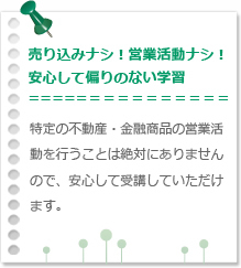 売り込みナシ！営業活動ナシ！安心して偏りのない学習 特定の不動産・金融商品の営業活動を行うことは絶対にありませんので、安心して受講していただけます。