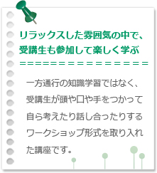 リラックスした雰囲気の中で、受講生も参加して楽しく学ぶ 一方通行の知識学習ではなく、受講生が頭や口や手をつかって自ら考えたり話し合ったりするワークショップ形式を取り入れた講座です。